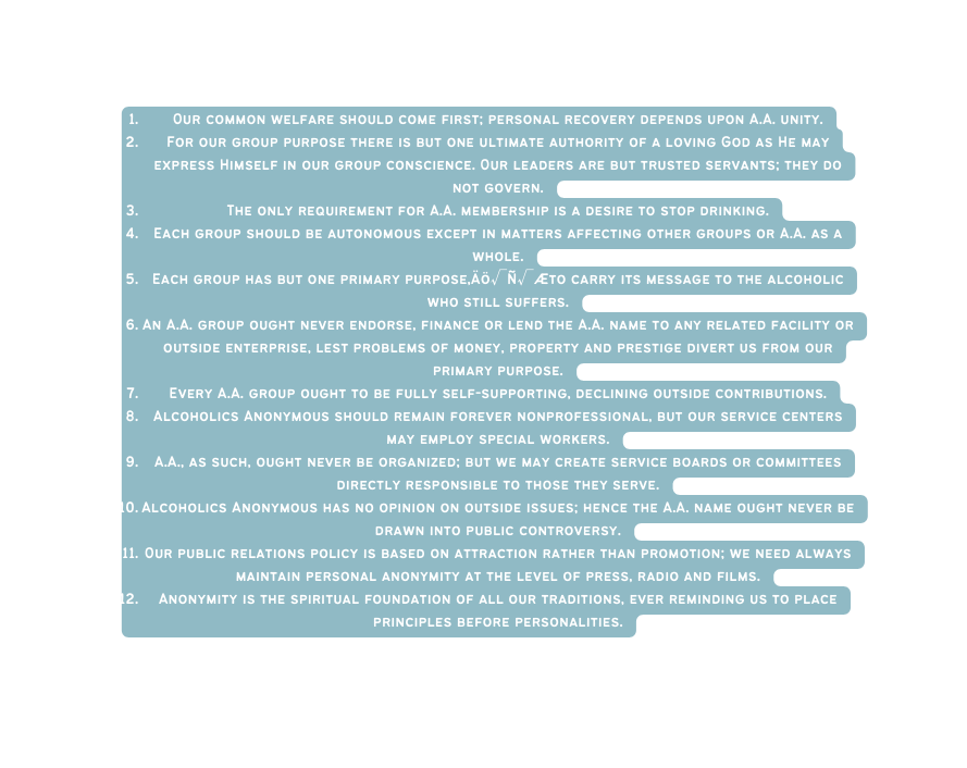 Our common welfare should come first personal recovery depends upon A A unity For our group purpose there is but one ultimate authority of a loving God as He may express Himself in our group conscience Our leaders are but trusted servants they do not govern The only requirement for A A membership is a desire to stop drinking Each group should be autonomous except in matters affecting other groups or A A as a whole Each group has but one primary purpose Äö Ñ Æto carry its message to the alcoholic who still suffers An A A group ought never endorse finance or lend the A A name to any related facility or outside enterprise lest problems of money property and prestige divert us from our primary purpose Every A A group ought to be fully self supporting declining outside contributions Alcoholics Anonymous should remain forever nonprofessional but our service centers may employ special workers A A as such ought never be organized but we may create service boards or committees directly responsible to those they serve Alcoholics Anonymous has no opinion on outside issues hence the A A name ought never be drawn into public controversy Our public relations policy is based on attraction rather than promotion we need always maintain personal anonymity at the level of press radio and films Anonymity is the spiritual foundation of all our traditions ever reminding us to place principles before personalities